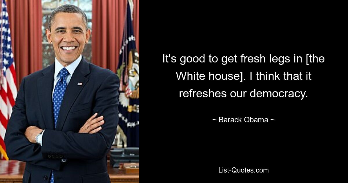 It's good to get fresh legs in [the White house]. I think that it refreshes our democracy. — © Barack Obama