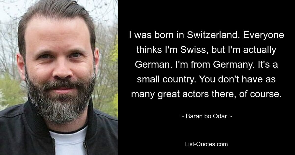 I was born in Switzerland. Everyone thinks I'm Swiss, but I'm actually German. I'm from Germany. It's a small country. You don't have as many great actors there, of course. — © Baran bo Odar