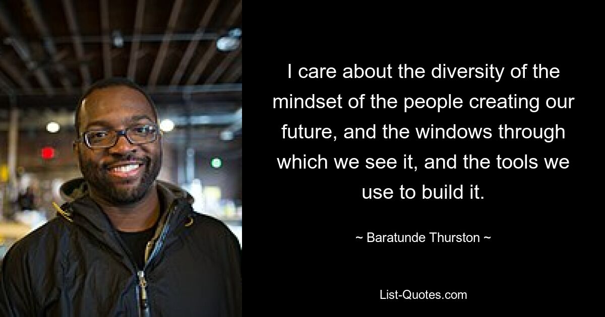 I care about the diversity of the mindset of the people creating our future, and the windows through which we see it, and the tools we use to build it. — © Baratunde Thurston