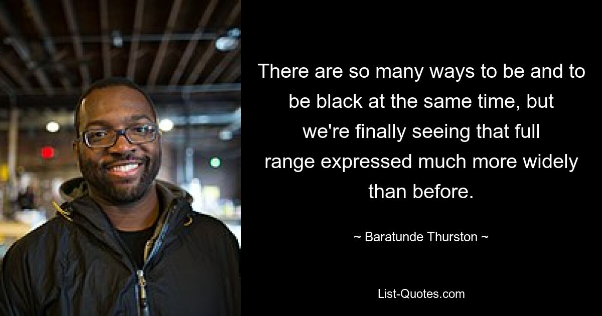 There are so many ways to be and to be black at the same time, but we're finally seeing that full range expressed much more widely than before. — © Baratunde Thurston