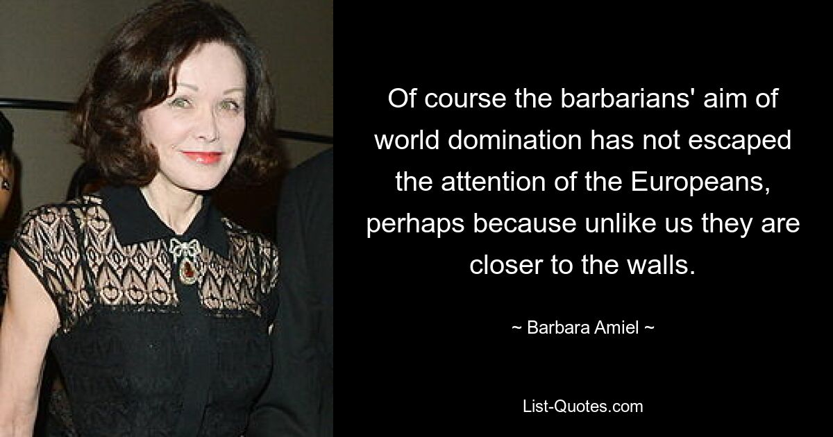 Of course the barbarians' aim of world domination has not escaped the attention of the Europeans, perhaps because unlike us they are closer to the walls. — © Barbara Amiel