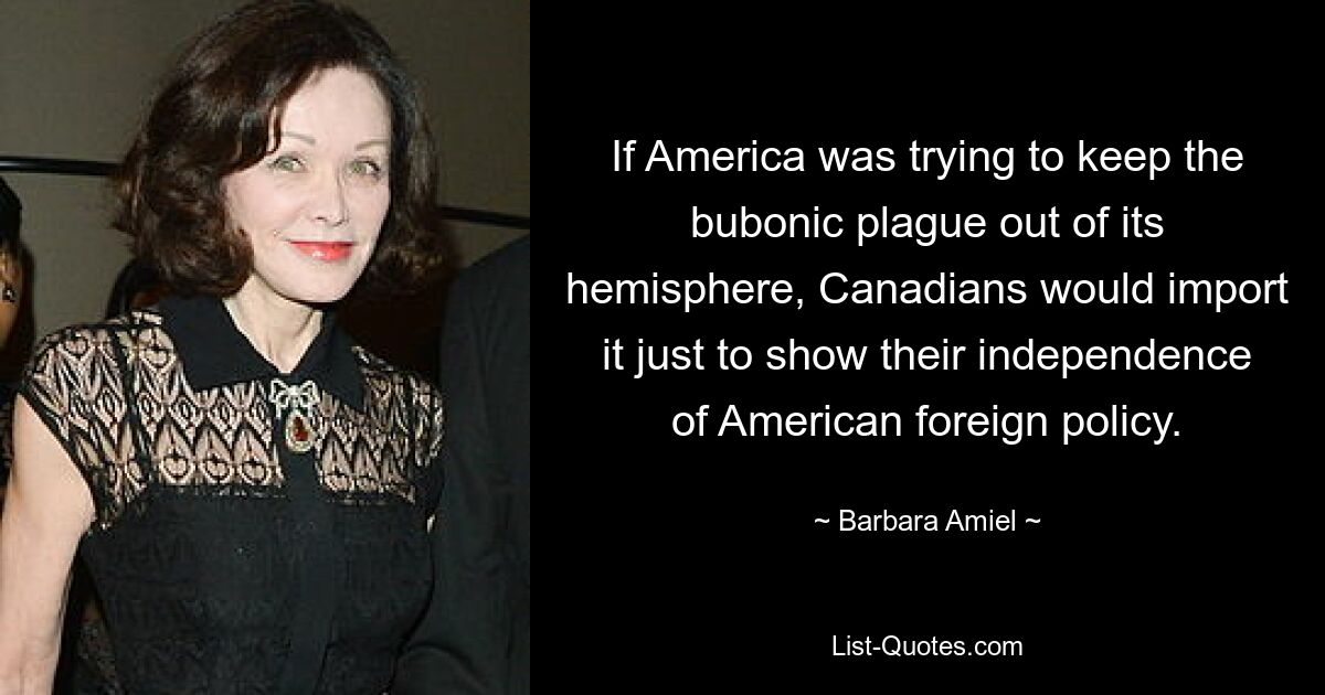 If America was trying to keep the bubonic plague out of its hemisphere, Canadians would import it just to show their independence of American foreign policy. — © Barbara Amiel