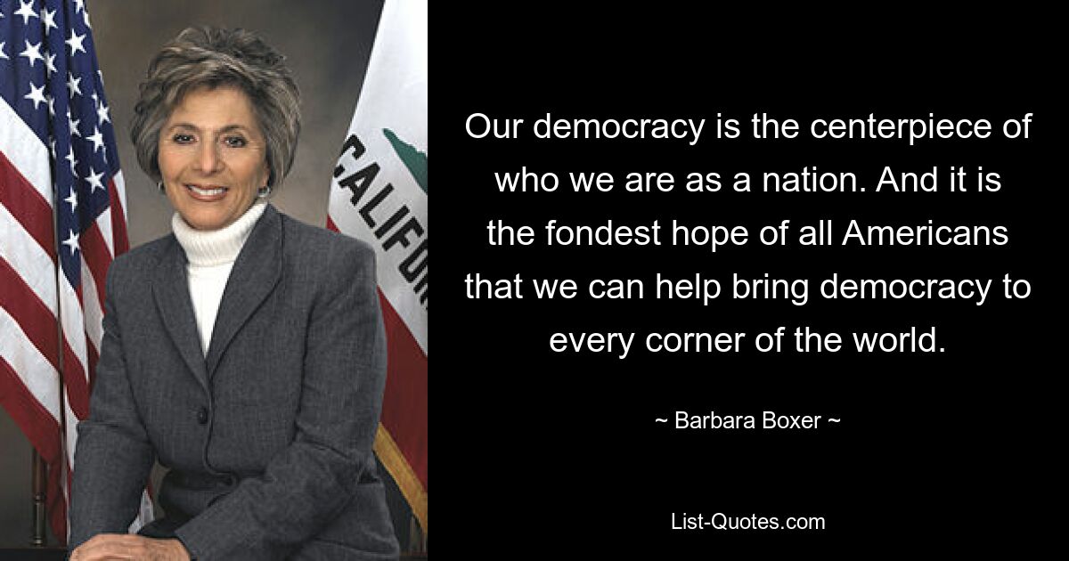 Our democracy is the centerpiece of who we are as a nation. And it is the fondest hope of all Americans that we can help bring democracy to every corner of the world. — © Barbara Boxer