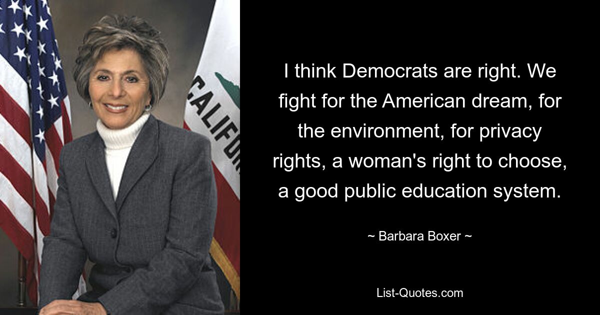 I think Democrats are right. We fight for the American dream, for the environment, for privacy rights, a woman's right to choose, a good public education system. — © Barbara Boxer