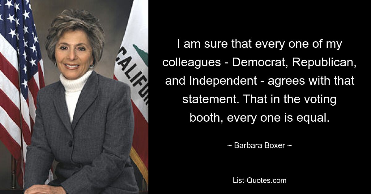 I am sure that every one of my colleagues - Democrat, Republican, and Independent - agrees with that statement. That in the voting booth, every one is equal. — © Barbara Boxer