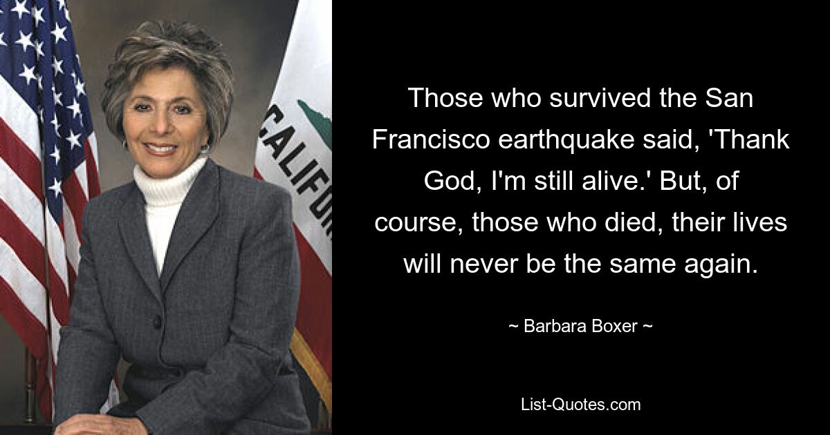 Those who survived the San Francisco earthquake said, 'Thank God, I'm still alive.' But, of course, those who died, their lives will never be the same again. — © Barbara Boxer