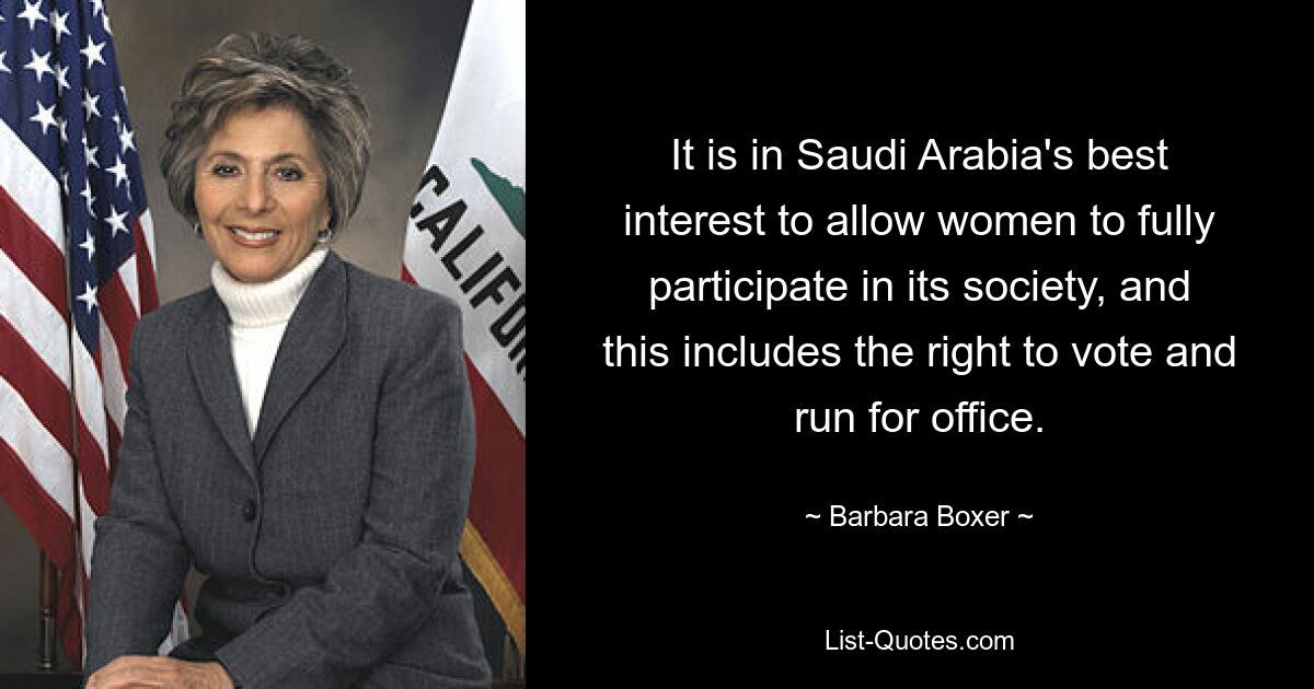 It is in Saudi Arabia's best interest to allow women to fully participate in its society, and this includes the right to vote and run for office. — © Barbara Boxer