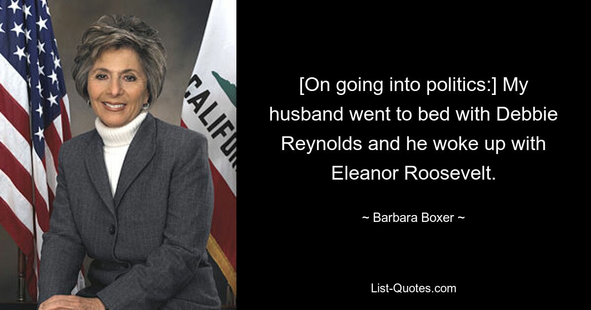 [On going into politics:] My husband went to bed with Debbie Reynolds and he woke up with Eleanor Roosevelt. — © Barbara Boxer