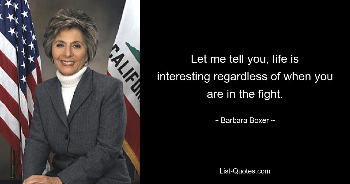 Let me tell you, life is interesting regardless of when you are in the fight. — © Barbara Boxer