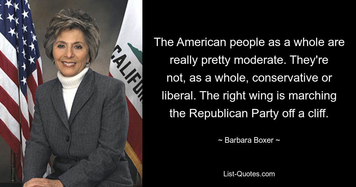 The American people as a whole are really pretty moderate. They're not, as a whole, conservative or liberal. The right wing is marching the Republican Party off a cliff. — © Barbara Boxer