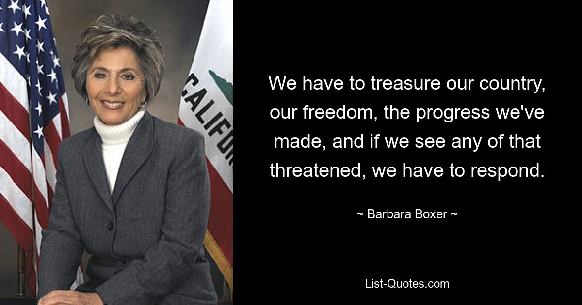 We have to treasure our country, our freedom, the progress we've made, and if we see any of that threatened, we have to respond. — © Barbara Boxer