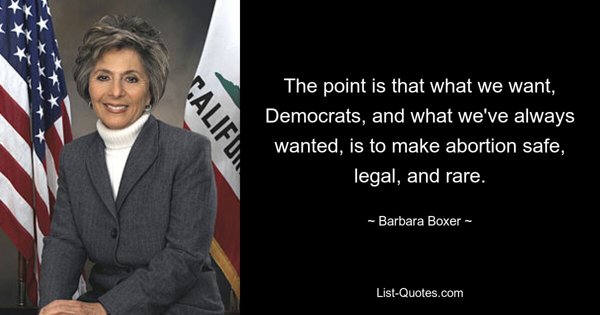 The point is that what we want, Democrats, and what we've always wanted, is to make abortion safe, legal, and rare. — © Barbara Boxer