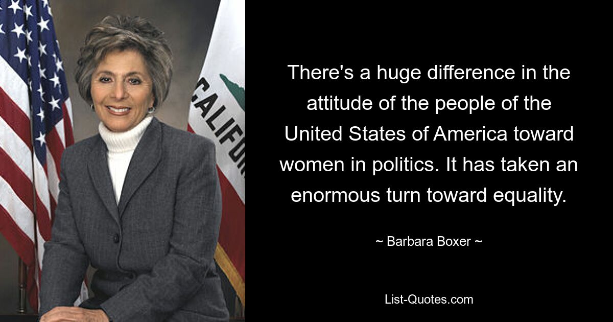 There's a huge difference in the attitude of the people of the United States of America toward women in politics. It has taken an enormous turn toward equality. — © Barbara Boxer