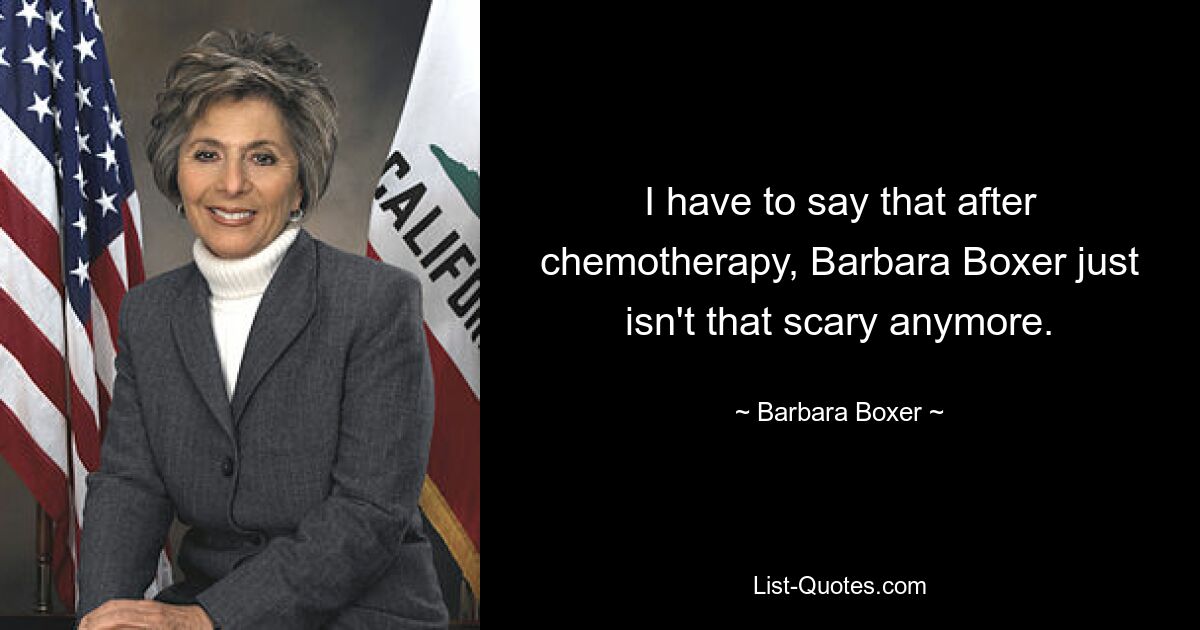 I have to say that after chemotherapy, Barbara Boxer just isn't that scary anymore. — © Barbara Boxer