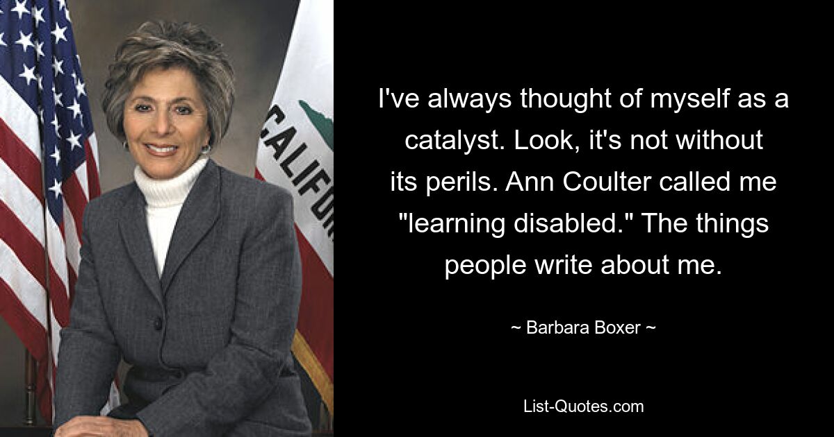 Я всегда считал себя катализатором. Послушайте, это не без опасностей. Энн Коултер назвала меня «инвалидом в обучении». То, что люди пишут обо мне. — © Барбара Боксер