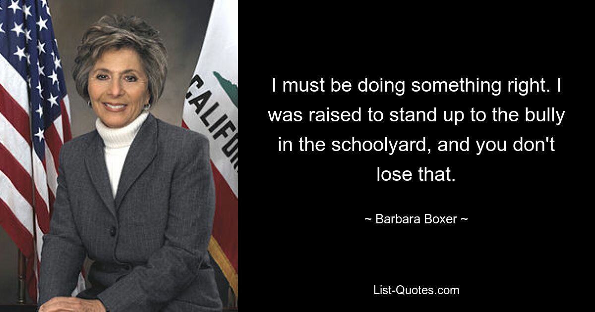 I must be doing something right. I was raised to stand up to the bully in the schoolyard, and you don't lose that. — © Barbara Boxer