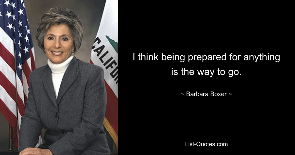 I think being prepared for anything is the way to go. — © Barbara Boxer