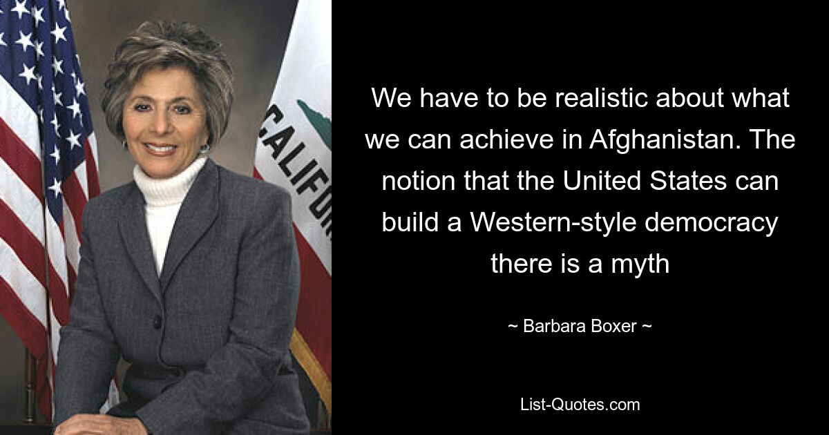 We have to be realistic about what we can achieve in Afghanistan. The notion that the United States can build a Western-style democracy there is a myth — © Barbara Boxer