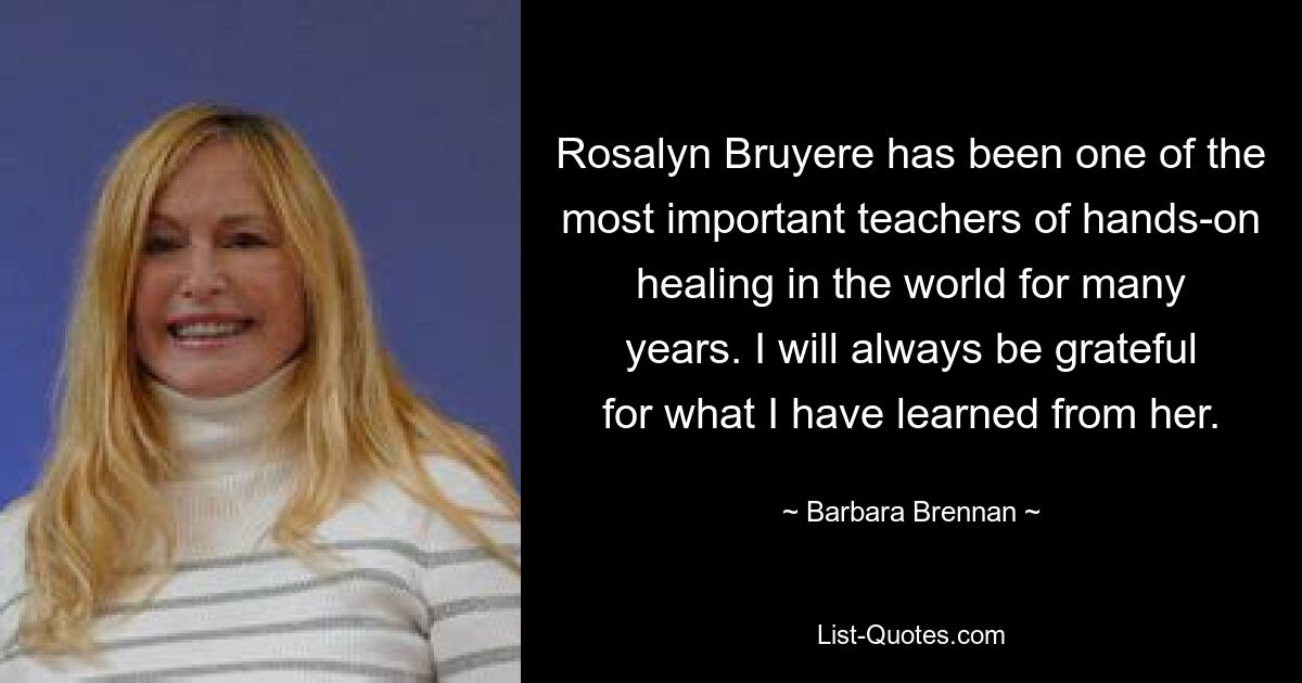 Rosalyn Bruyere has been one of the most important teachers of hands-on healing in the world for many years. I will always be grateful for what I have learned from her. — © Barbara Brennan