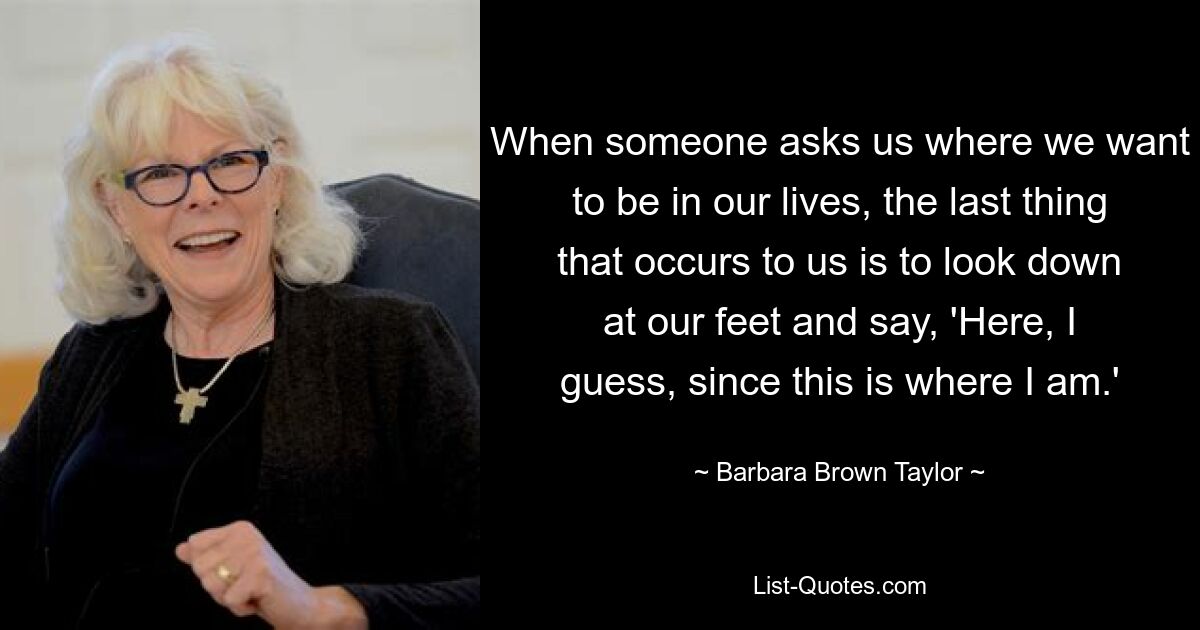 When someone asks us where we want to be in our lives, the last thing that occurs to us is to look down at our feet and say, 'Here, I guess, since this is where I am.' — © Barbara Brown Taylor