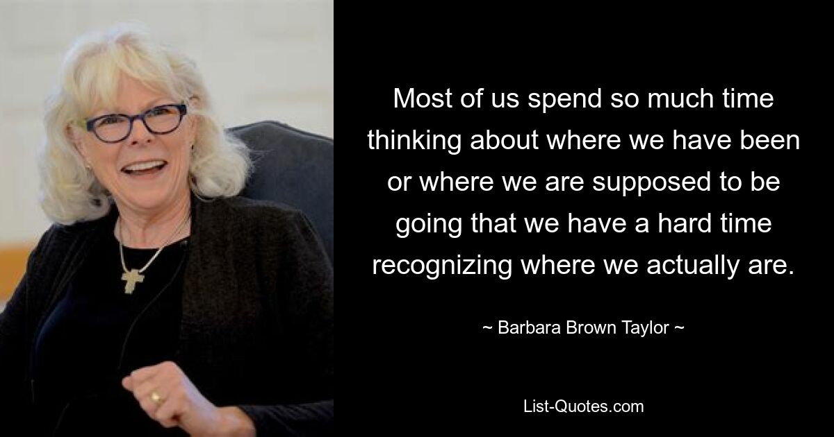 Most of us spend so much time thinking about where we have been or where we are supposed to be going that we have a hard time recognizing where we actually are. — © Barbara Brown Taylor