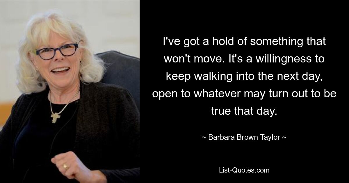 I've got a hold of something that won't move. It's a willingness to keep walking into the next day, open to whatever may turn out to be true that day. — © Barbara Brown Taylor