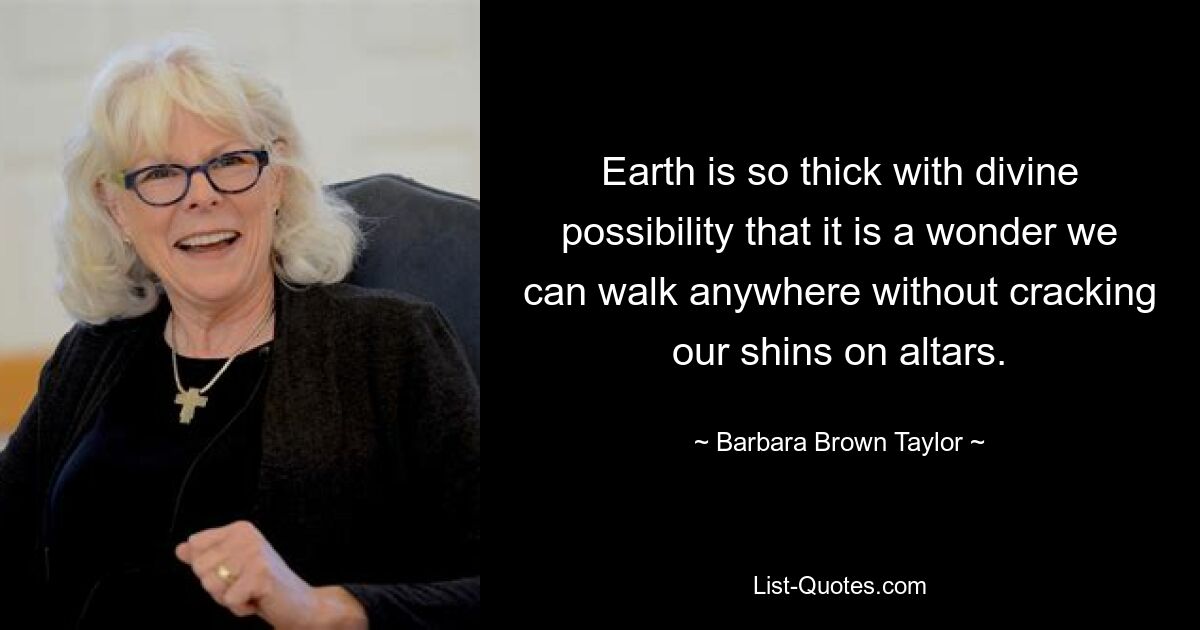 Earth is so thick with divine possibility that it is a wonder we can walk anywhere without cracking our shins on altars. — © Barbara Brown Taylor