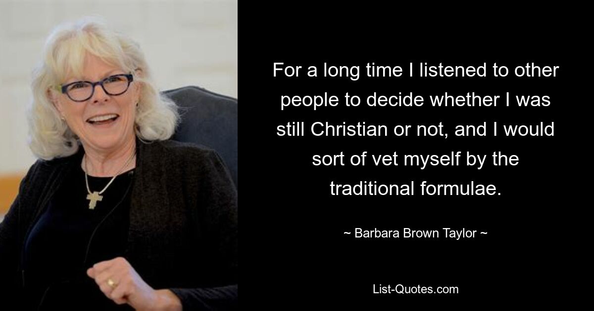 For a long time I listened to other people to decide whether I was still Christian or not, and I would sort of vet myself by the traditional formulae. — © Barbara Brown Taylor