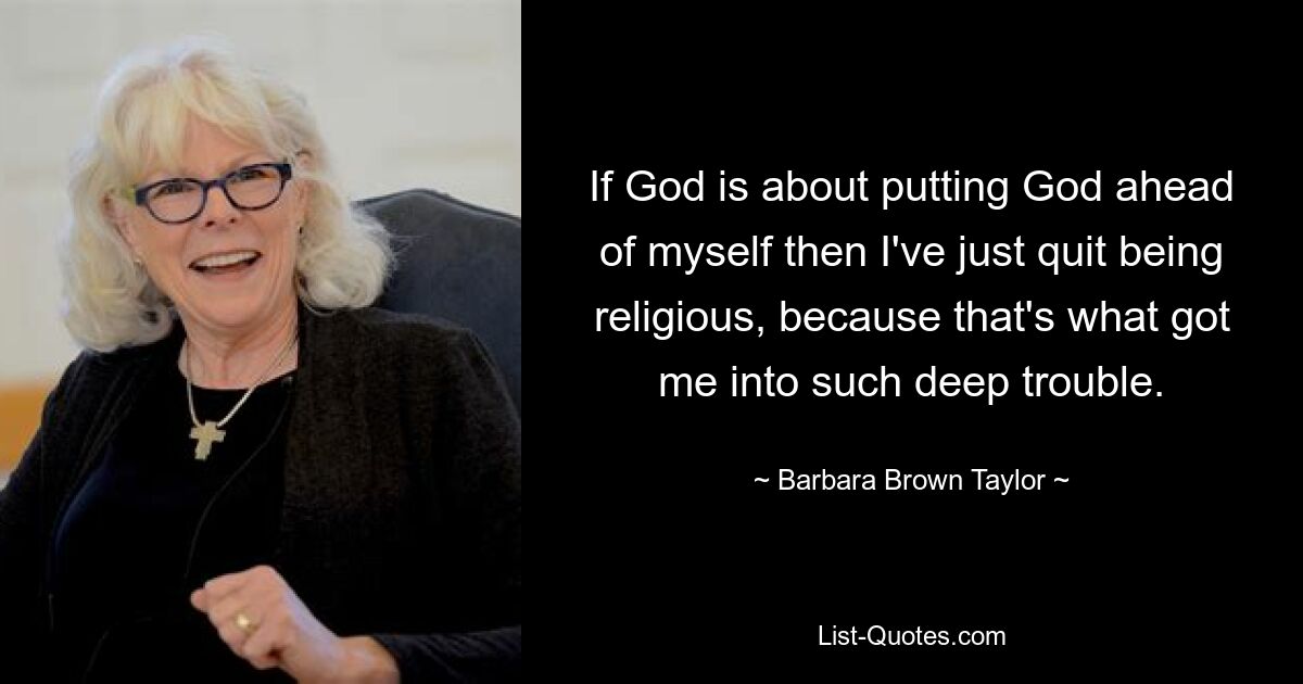 If God is about putting God ahead of myself then I've just quit being religious, because that's what got me into such deep trouble. — © Barbara Brown Taylor