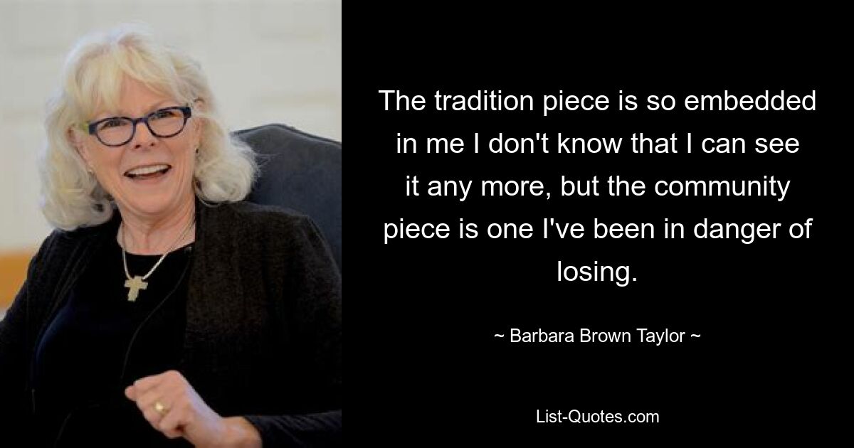 The tradition piece is so embedded in me I don't know that I can see it any more, but the community piece is one I've been in danger of losing. — © Barbara Brown Taylor