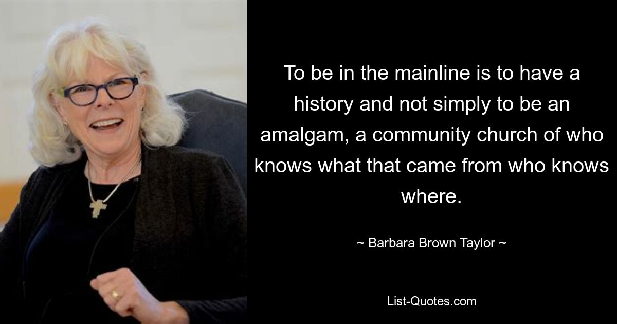 To be in the mainline is to have a history and not simply to be an amalgam, a community church of who knows what that came from who knows where. — © Barbara Brown Taylor