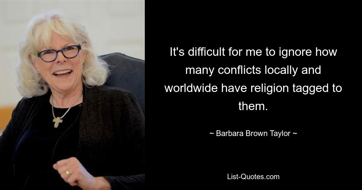 It's difficult for me to ignore how many conflicts locally and worldwide have religion tagged to them. — © Barbara Brown Taylor