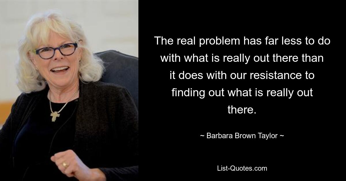 The real problem has far less to do with what is really out there than it does with our resistance to finding out what is really out there. — © Barbara Brown Taylor