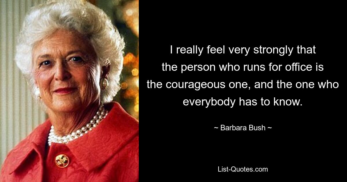 I really feel very strongly that the person who runs for office is the courageous one, and the one who everybody has to know. — © Barbara Bush