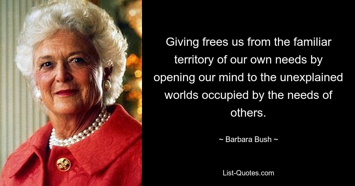 Giving frees us from the familiar territory of our own needs by opening our mind to the unexplained worlds occupied by the needs of others. — © Barbara Bush