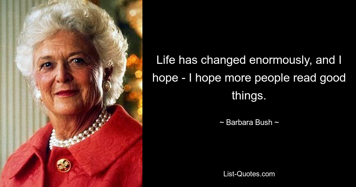 Life has changed enormously, and I hope - I hope more people read good things. — © Barbara Bush