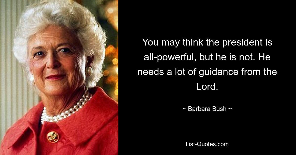 You may think the president is all-powerful, but he is not. He needs a lot of guidance from the Lord. — © Barbara Bush