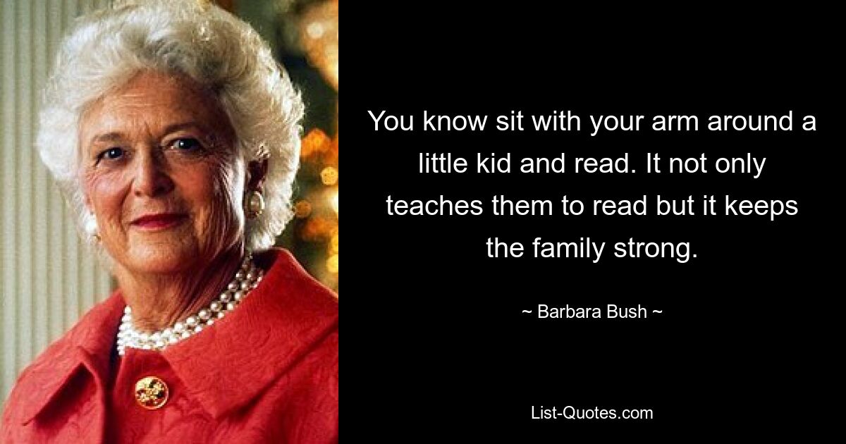 You know sit with your arm around a little kid and read. It not only teaches them to read but it keeps the family strong. — © Barbara Bush