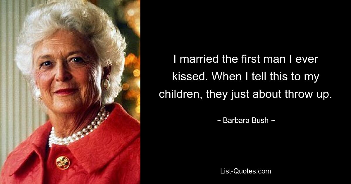 I married the first man I ever kissed. When I tell this to my children, they just about throw up. — © Barbara Bush