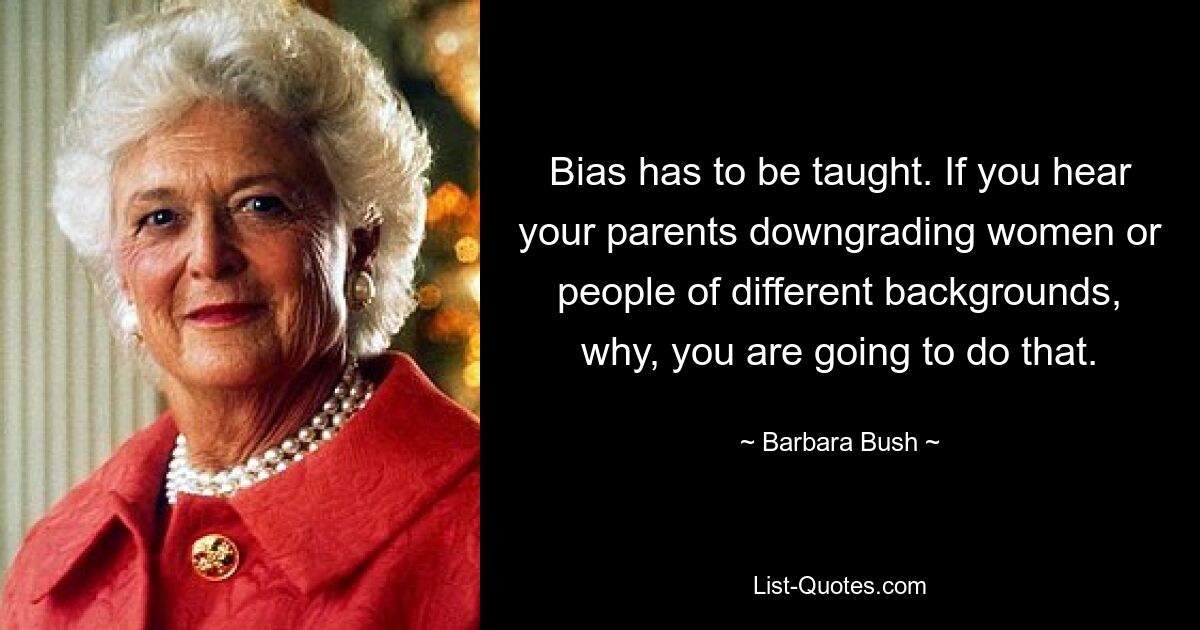 Bias has to be taught. If you hear your parents downgrading women or people of different backgrounds, why, you are going to do that. — © Barbara Bush