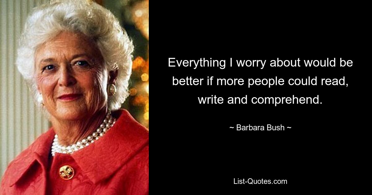 Everything I worry about would be better if more people could read, write and comprehend. — © Barbara Bush