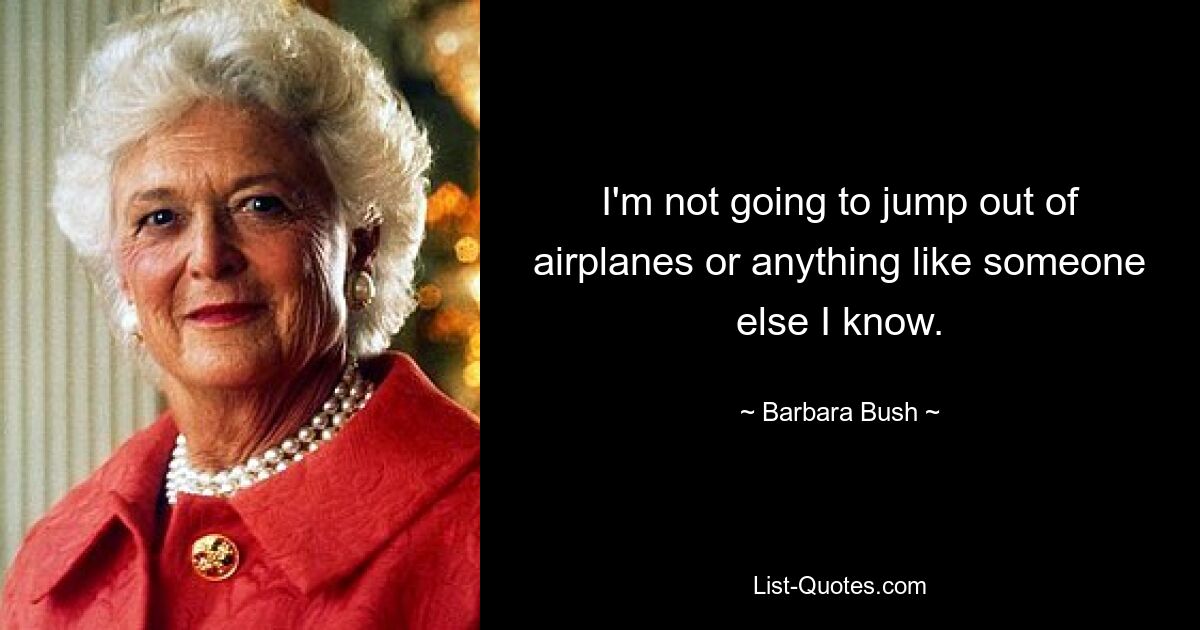 I'm not going to jump out of airplanes or anything like someone else I know. — © Barbara Bush