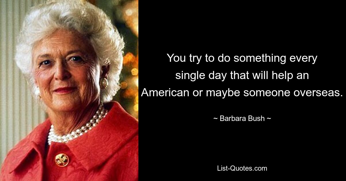 You try to do something every single day that will help an American or maybe someone overseas. — © Barbara Bush