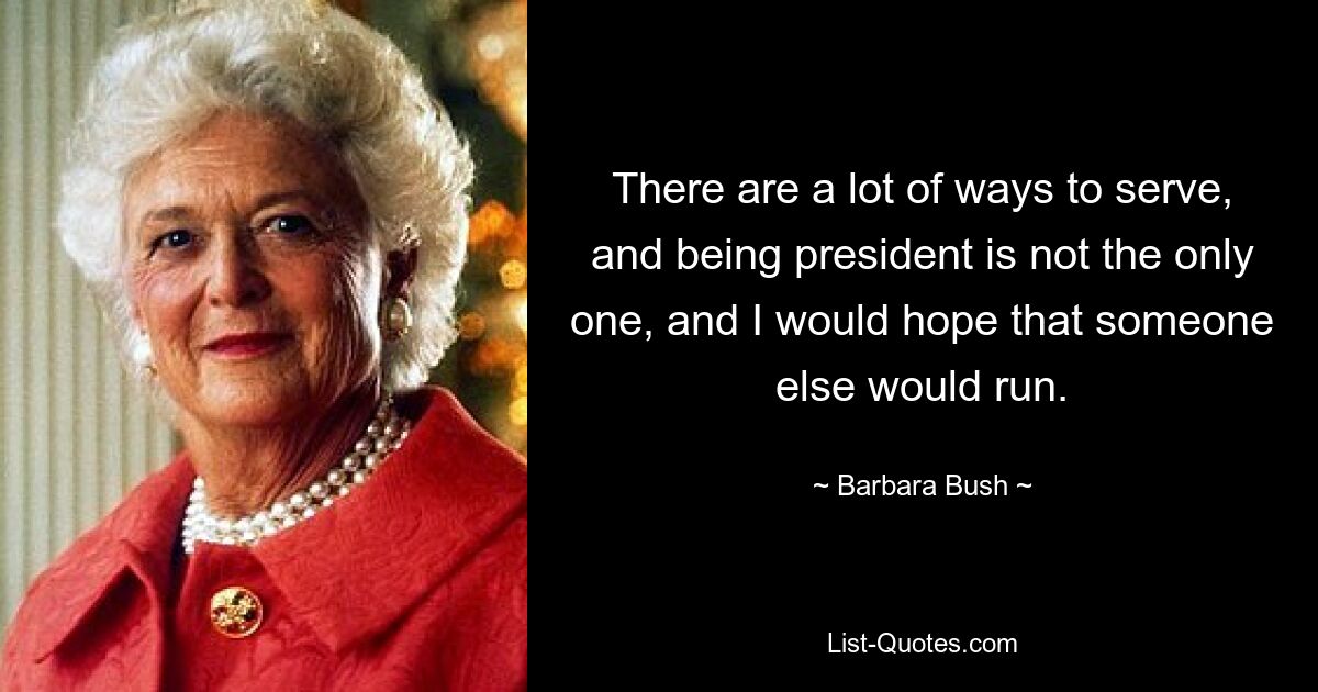 There are a lot of ways to serve, and being president is not the only one, and I would hope that someone else would run. — © Barbara Bush