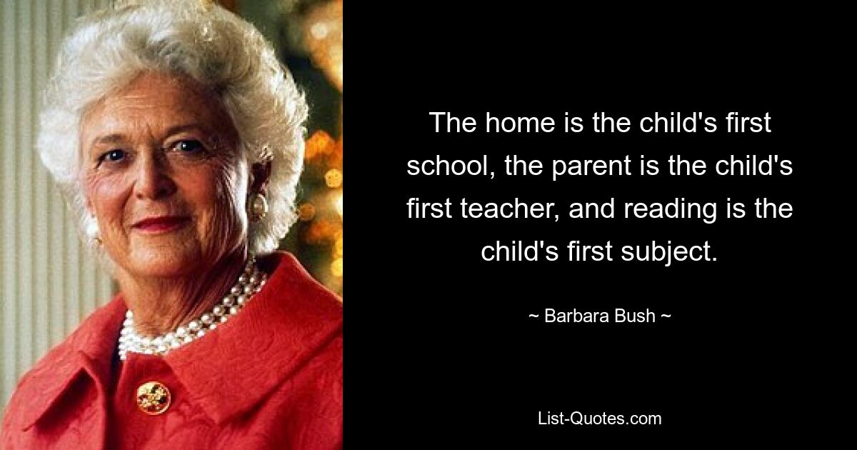 The home is the child's first school, the parent is the child's first teacher, and reading is the child's first subject. — © Barbara Bush