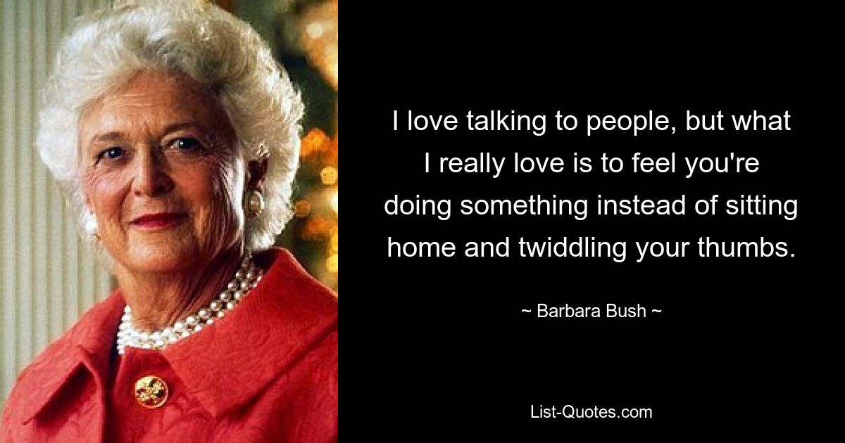 I love talking to people, but what I really love is to feel you're doing something instead of sitting home and twiddling your thumbs. — © Barbara Bush