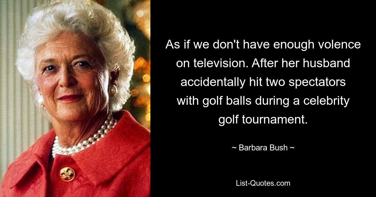 As if we don't have enough volence on television. After her husband accidentally hit two spectators with golf balls during a celebrity golf tournament. — © Barbara Bush