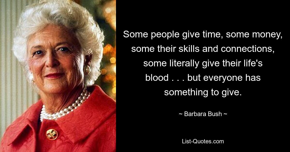 Some people give time, some money, some their skills and connections, some literally give their life's blood . . . but everyone has something to give. — © Barbara Bush