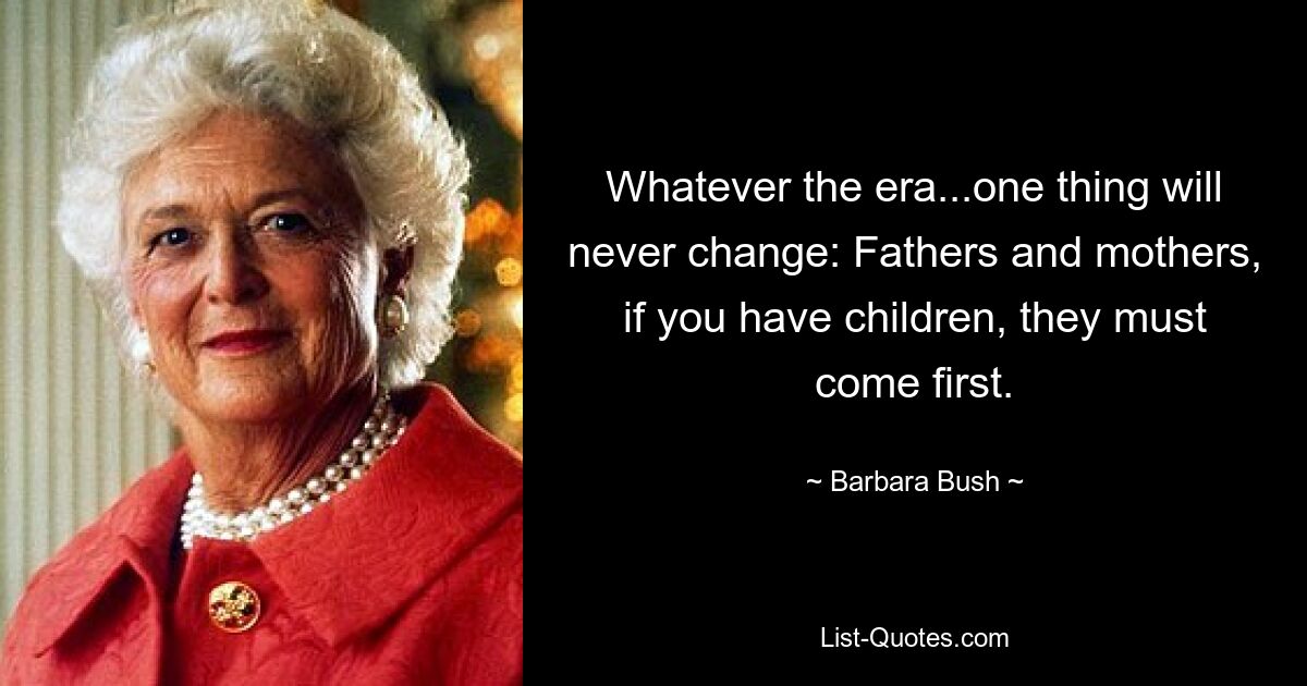 Whatever the era...one thing will never change: Fathers and mothers, if you have children, they must come first. — © Barbara Bush