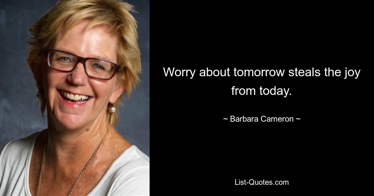 Worry about tomorrow steals the joy from today. — © Barbara Cameron